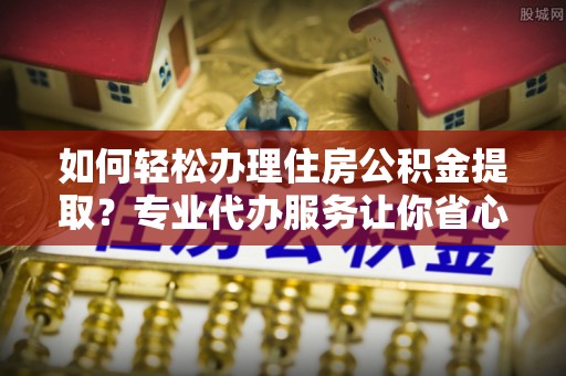 如皋如何轻松办理住房公积金提取？专业代办服务让你省心无忧